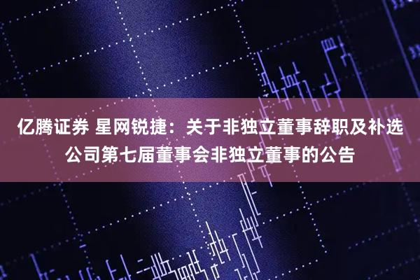 亿腾证券 星网锐捷：关于非独立董事辞职及补选公司第七届董事会非独立董事的公告