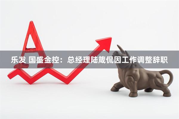 乐发 国盛金控：总经理陆箴侃因工作调整辞职