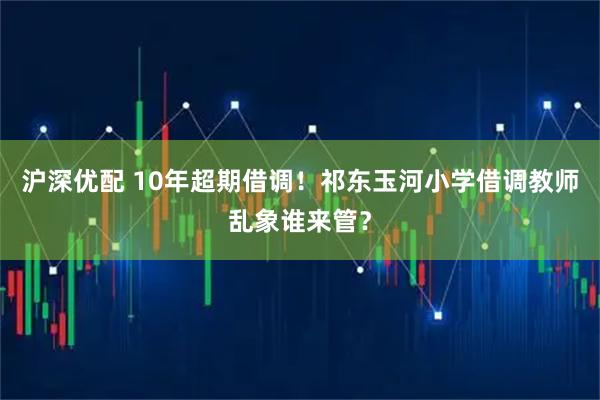 沪深优配 10年超期借调！祁东玉河小学借调教师乱象谁来管？
