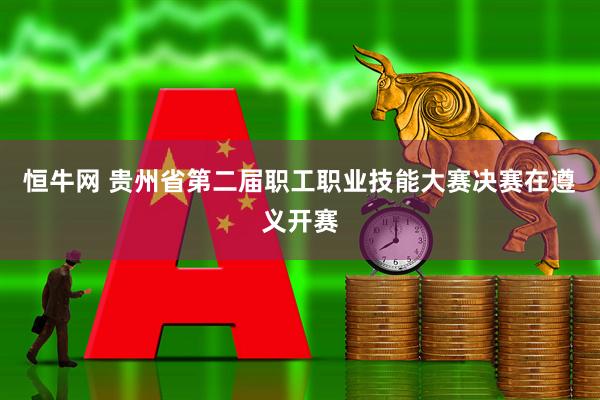 恒牛网 贵州省第二届职工职业技能大赛决赛在遵义开赛
