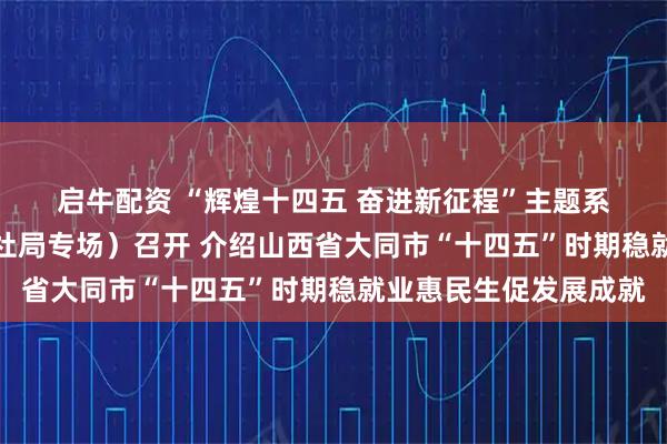 启牛配资 “辉煌十四五 奋进新征程”主题系列新闻发布会（市人社局专场）召开 介绍山西省大同市“十四五”时期稳就业惠民生促发展成就