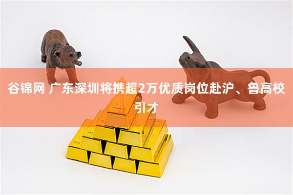 谷锦网 广东深圳将携超2万优质岗位赴沪、鲁高校引才