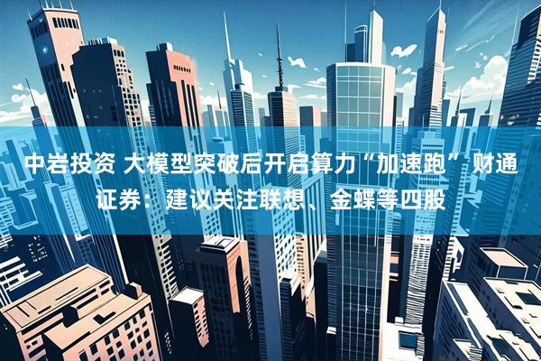 中岩投资 大模型突破后开启算力“加速跑” 财通证券：建议关注联想、金蝶等四股