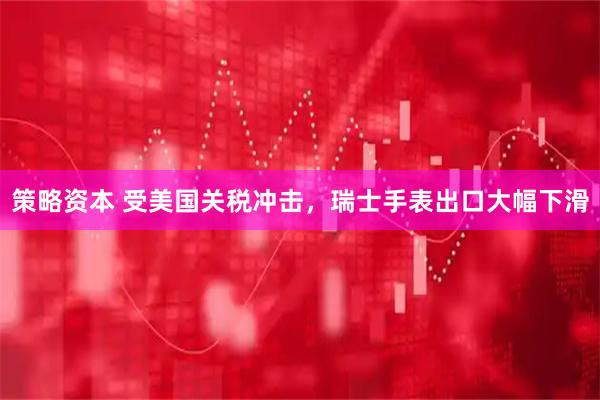策略资本 受美国关税冲击，瑞士手表出口大幅下滑
