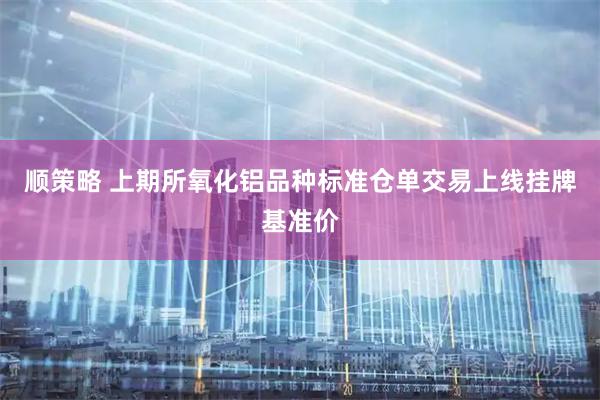 顺策略 上期所氧化铝品种标准仓单交易上线挂牌基准价