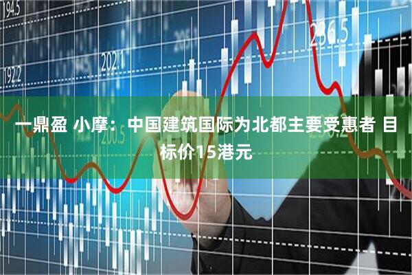 一鼎盈 小摩：中国建筑国际为北都主要受惠者 目标价15港元