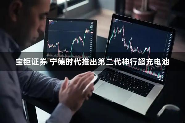 宝钜证券 宁德时代推出第二代神行超充电池