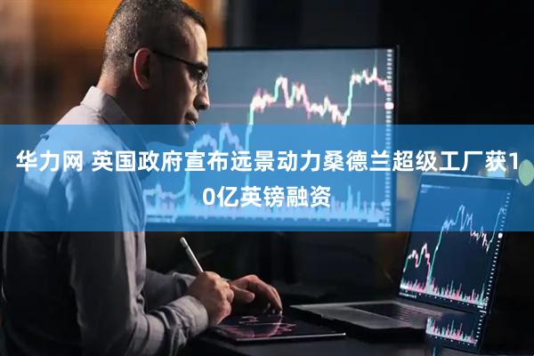 华力网 英国政府宣布远景动力桑德兰超级工厂获10亿英镑融资