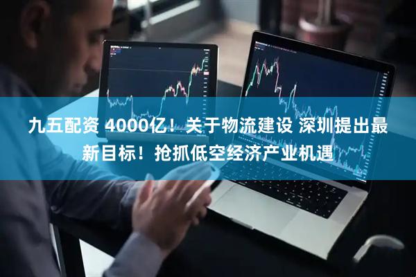 九五配资 4000亿！关于物流建设 深圳提出最新目标！抢抓低空经济产业机遇