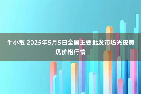 牛小散 2025年5月5日全国主要批发市场光皮黄瓜价格行情