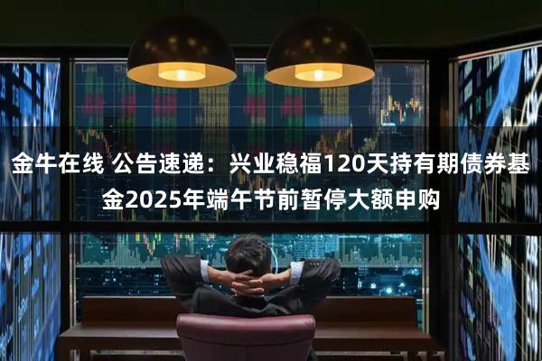 金牛在线 公告速递：兴业稳福120天持有期债券基金2025年端午节前暂停大额申购