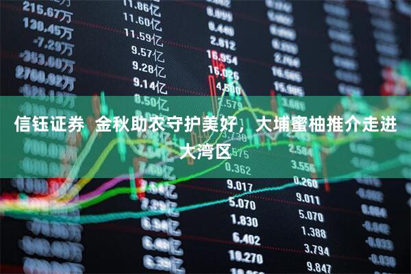 信钰证券  金秋助农守护美好，大埔蜜柚推介走进大湾区