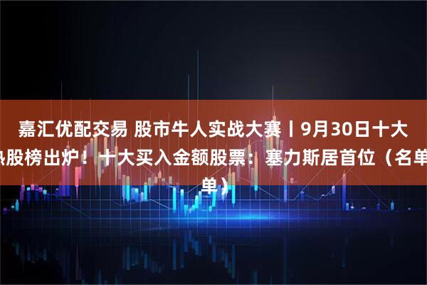 嘉汇优配交易 股市牛人实战大赛丨9月30日十大热股榜出炉！十大买入金额股票：塞力斯居首位（名单）
