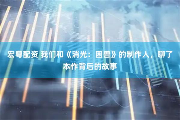 宏粤配资 我们和《消光：困兽》的制作人，聊了本作背后的故事