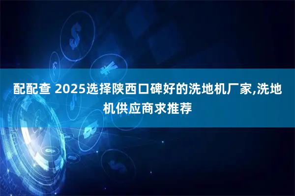 配配查 2025选择陕西口碑好的洗地机厂家,洗地机供应商求推荐