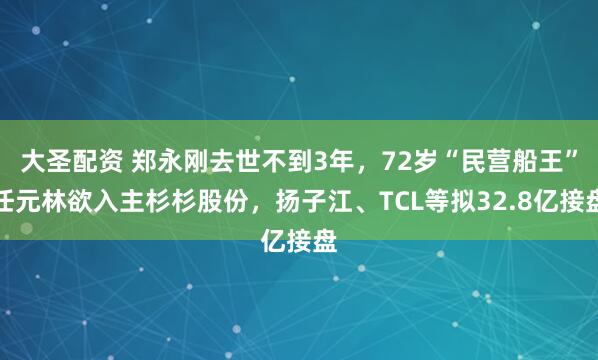 大圣配资 郑永刚去世不到3年，72岁“民营船王”任元林欲入主杉杉股份，扬子江、TCL等拟32.8亿接盘