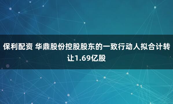 保利配资 华鼎股份控股股东的一致行动人拟合计转让1.69亿股