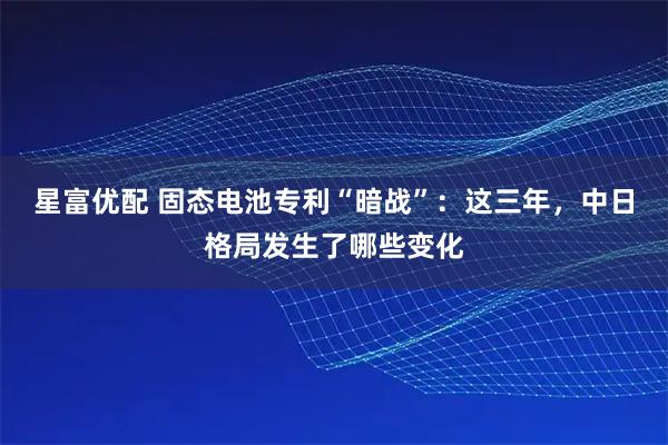 星富优配 固态电池专利“暗战”：这三年，中日格局发生了哪些变化