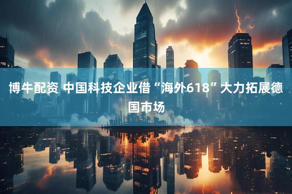 博牛配资 中国科技企业借“海外618”大力拓展德国市场