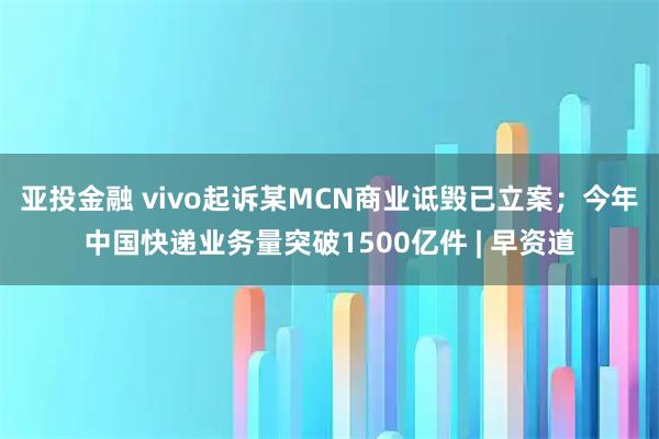 亚投金融 vivo起诉某MCN商业诋毁已立案；今年中国快递业务量突破1500亿件 | 早资道