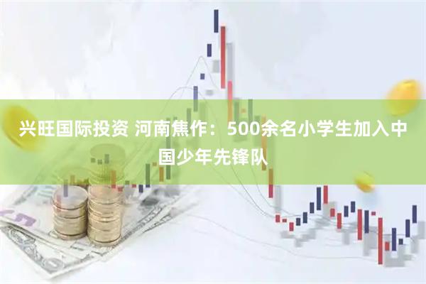 兴旺国际投资 河南焦作：500余名小学生加入中国少年先锋队
