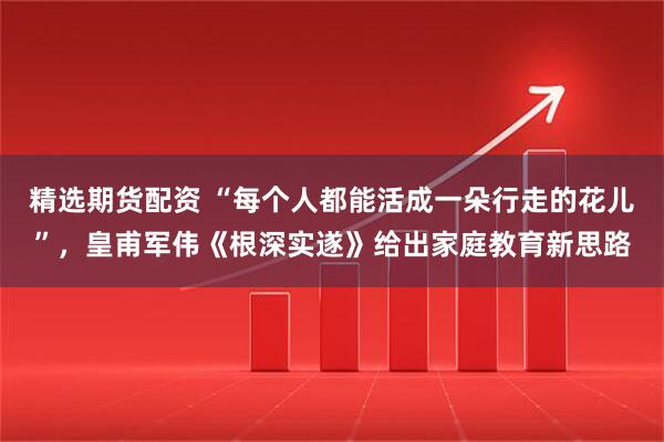 精选期货配资 “每个人都能活成一朵行走的花儿”，皇甫军伟《根深实遂》给出家庭教育新思路