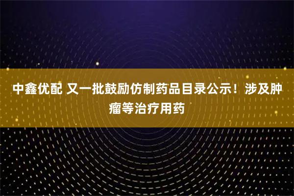 中鑫优配 又一批鼓励仿制药品目录公示！涉及肿瘤等治疗用药