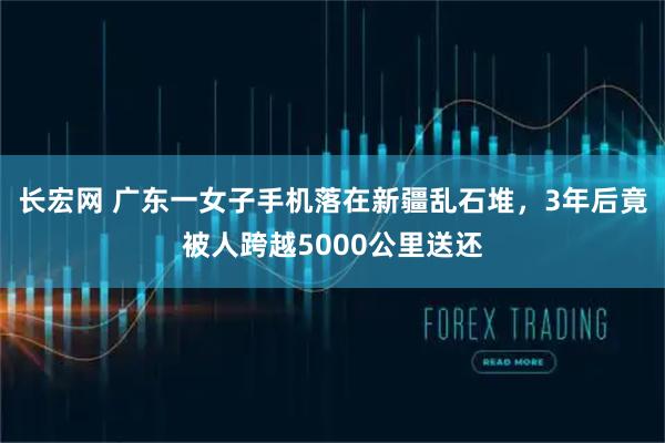 长宏网 广东一女子手机落在新疆乱石堆，3年后竟被人跨越5000公里送还
