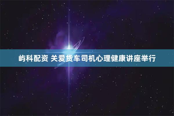 屿科配资 关爱货车司机心理健康讲座举行