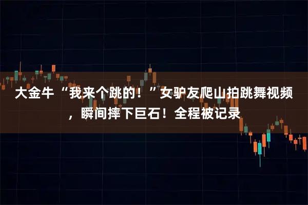 大金牛 “我来个跳的！”女驴友爬山拍跳舞视频，瞬间摔下巨石！全程被记录