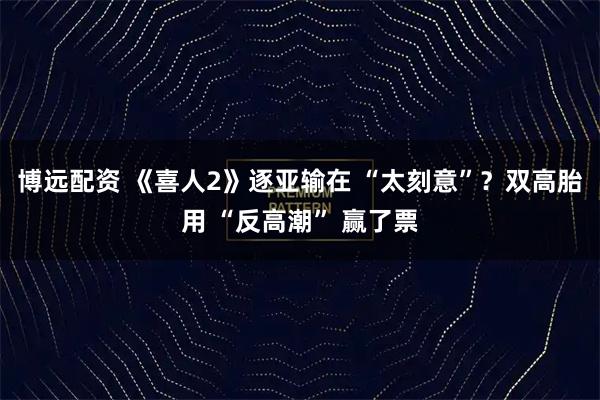 博远配资 《喜人2》逐亚输在 “太刻意”？双高胎用 “反高潮” 赢了票