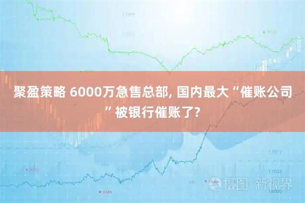 聚盈策略 6000万急售总部, 国内最大“催账公司”被银行催账了?