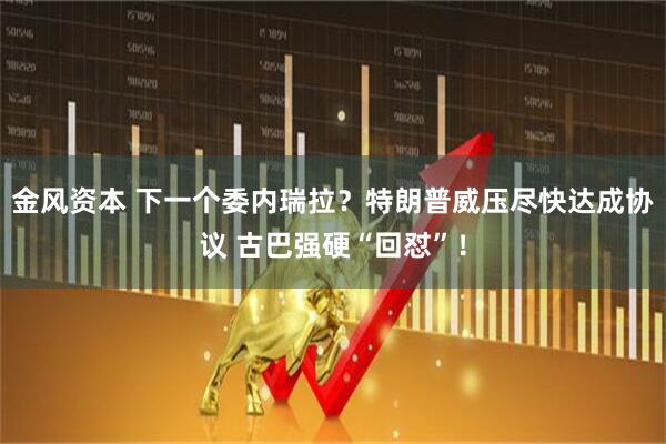 金风资本 下一个委内瑞拉？特朗普威压尽快达成协议 古巴强硬“回怼”！