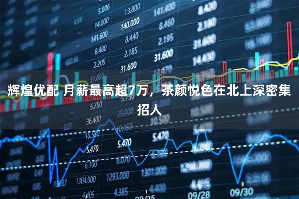 辉煌优配 月薪最高超7万，茶颜悦色在北上深密集招人