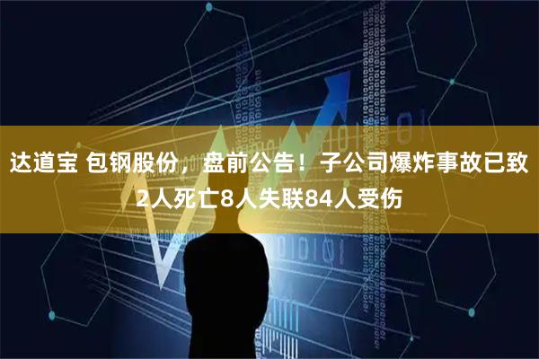 达道宝 包钢股份，盘前公告！子公司爆炸事故已致2人死亡8人失联84人受伤