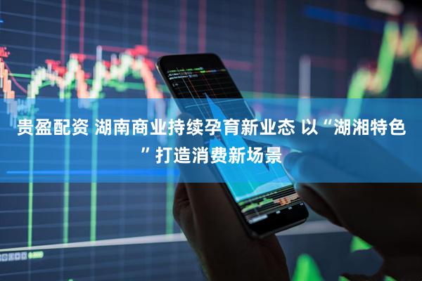 贵盈配资 湖南商业持续孕育新业态 以“湖湘特色”打造消费新场景