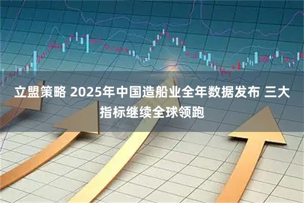 立盟策略 2025年中国造船业全年数据发布 三大指标继续全球领跑
