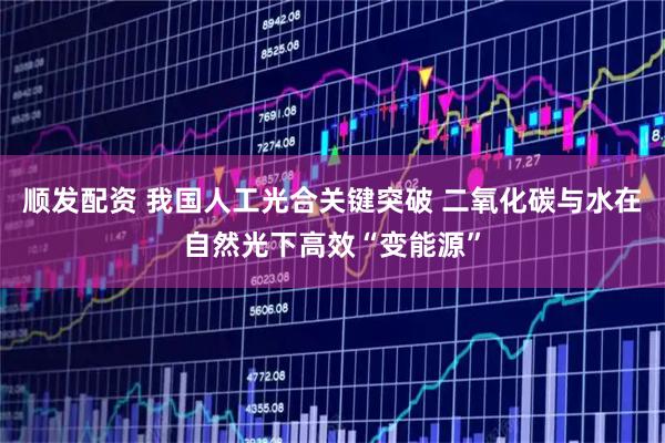 顺发配资 我国人工光合关键突破 二氧化碳与水在自然光下高效“变能源”