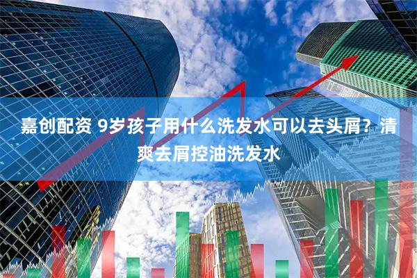 嘉创配资 9岁孩子用什么洗发水可以去头屑？清爽去屑控油洗发水