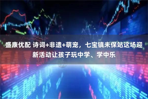 盛康优配 诗词+非遗+萌宠，七宝镇未保站这场迎新活动让孩子玩中学、学中乐