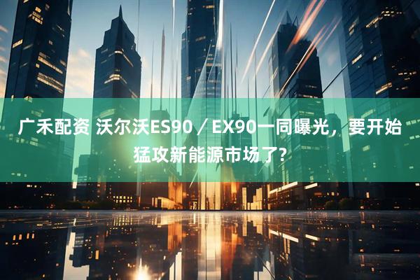 广禾配资 沃尔沃ES90／EX90一同曝光，要开始猛攻新能源市场了?