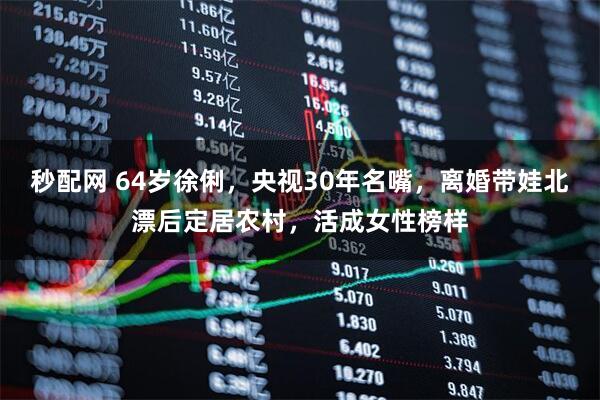 秒配网 64岁徐俐，央视30年名嘴，离婚带娃北漂后定居农村，活成女性榜样