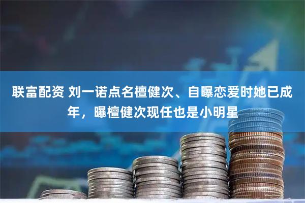 联富配资 刘一诺点名檀健次、自曝恋爱时她已成年，曝檀健次现任也是小明星