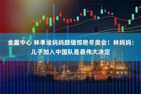金赢中心 林孝埈妈妈颜值惊艳冬奥会！林妈妈：儿子加入中国队是最伟大决定