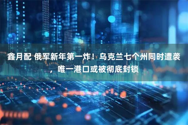 鑫月配 俄军新年第一炸！乌克兰七个州同时遭袭，唯一港口或被彻底封锁