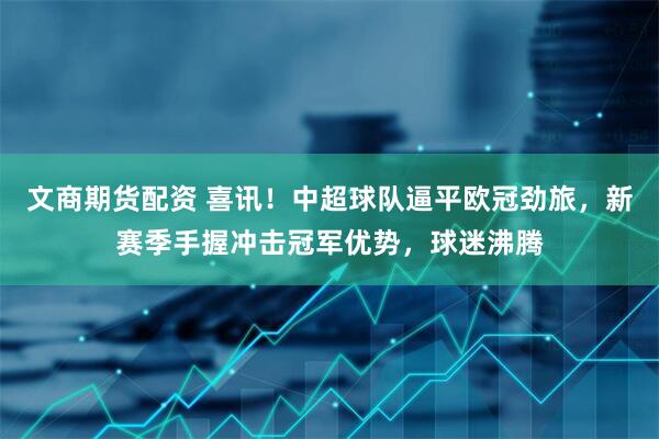 文商期货配资 喜讯！中超球队逼平欧冠劲旅，新赛季手握冲击冠军优势，球迷沸腾