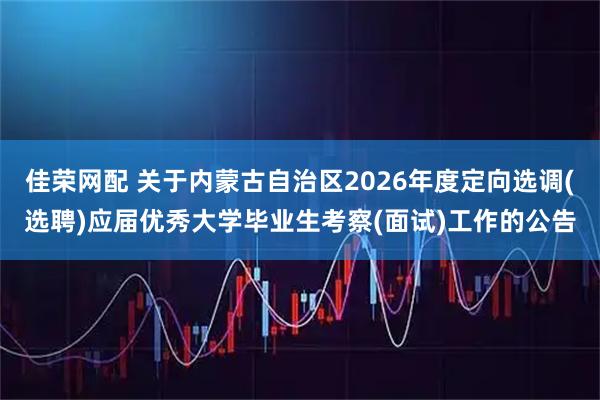 佳荣网配 关于内蒙古自治区2026年度定向选调(选聘)应届优秀大学毕业生考察(面试)工作的公告