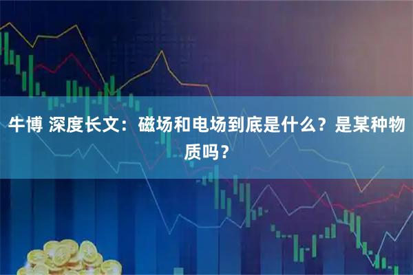 牛博 深度长文：磁场和电场到底是什么？是某种物质吗？