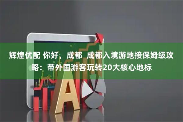 辉煌优配 你好，成都  成都入境游地接保姆级攻略：带外国游客玩转20大核心地标