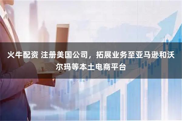 火牛配资 注册美国公司，拓展业务至亚马逊和沃尔玛等本土电商平台